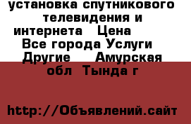 установка спутникового телевидения и интернета › Цена ­ 500 - Все города Услуги » Другие   . Амурская обл.,Тында г.